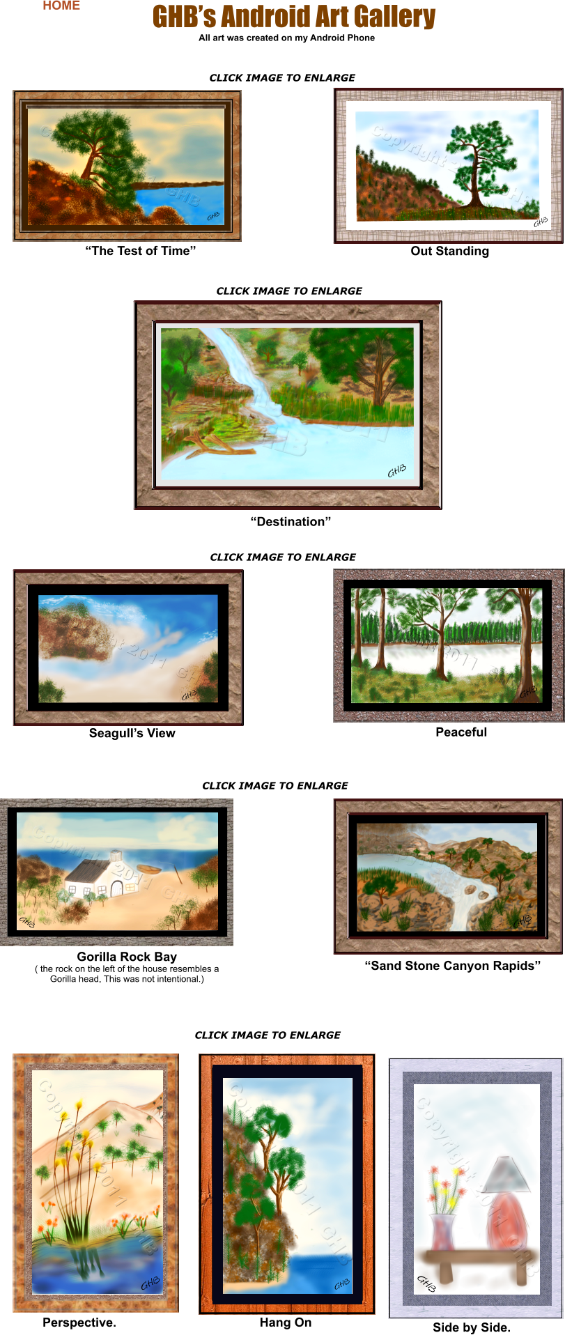 Perspective.  GHB GHB Hang On Gorilla Rock Bay ( the rock on the left of the house resembles a Gorilla head, This was not intentional.) Side by Side.   “The Test of Time” Out Standing Peaceful “Sand Stone Canyon Rapids” All art was created on my Android Phone “Destination” CLICK IMAGE TO ENLARGE CLICK IMAGE TO ENLARGE CLICK IMAGE TO ENLARGE CLICK IMAGE TO ENLARGE Seagull’s View GHB GHB GHB GHB’s Android Art Gallery GHB     HOME        CLICK IMAGE TO ENLARGE GHB GHB GHB CLICK IMAGE TO ENLARGE GHB